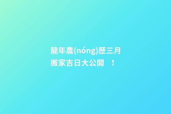 龍年農(nóng)歷三月搬家吉日大公開！